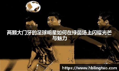 两颗大门牙的足球明星如何在绿茵场上闪耀光芒与魅力
